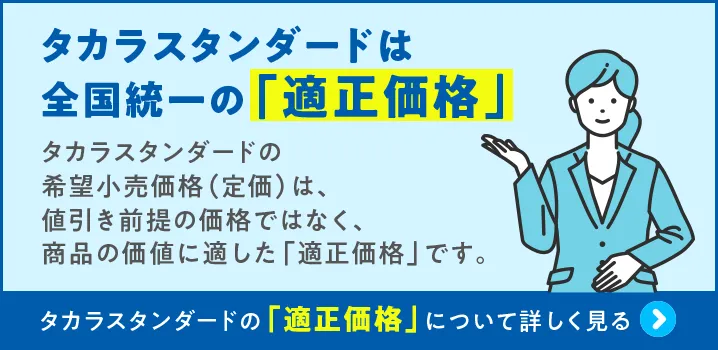タカラスタンダードは 全国統一の「適正価格」 タカラスタンダードの希望小売価格（定価）は、値引き前提の価格ではなく、商品の価値に適した「適正価格」です｡ タカラスタンダードの「適正価格」について詳しく見る