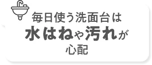 毎日使う洗面台は水はねや汚れが心配
