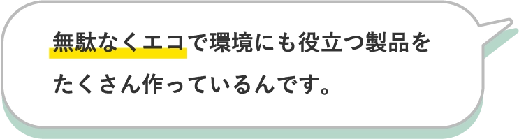 無駄なくエコで環境にも役立つ製品をたくさん作っているんです。