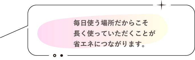 毎日使う場所だからこそ長く使っていただくことが省エネにつながります。