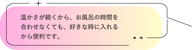 温かさが続くから、お風呂の時間を合わせなくても、好きな時に入れるから便利です。