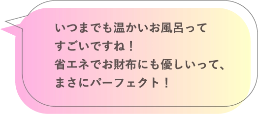 いつまでも温かいお風呂ってすごいですね！省エネでお財布にも優しいって、まさにパーフェクト！