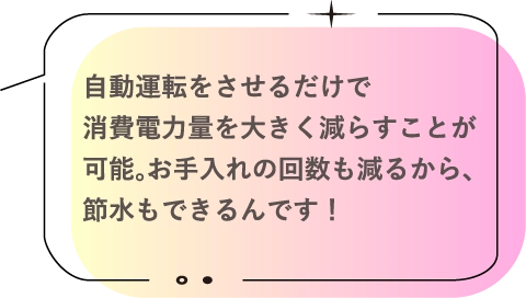 自動運転をさせるだけで消費電力量を大きく減らすことが可能。お手入れの回数も減るから、節水もできるんです！