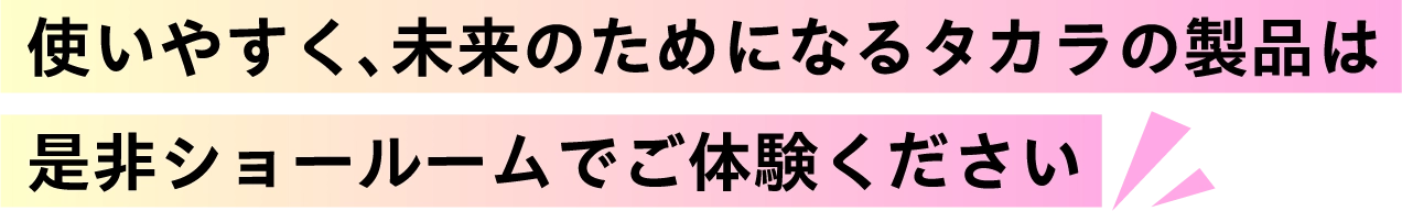 使いやすく、未来のためになるタカラの製品は是非ショールームでご体験ください