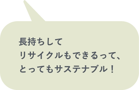 長持ちしてリサイクルもできるって、とってもサステナブル！