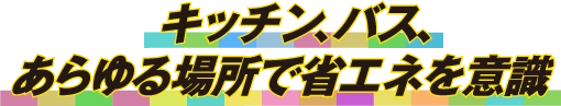 キッチン、バス、あらゆる場所で省エネを意識