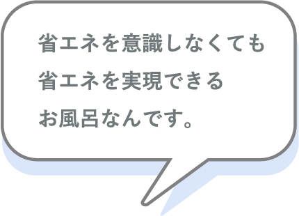 省エネを意識しなくても省エネを実現できるお風呂なんです。