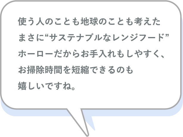 使う人のことも地球のことも考えたまさに“サステナブルなレンジフード”ホーローだからお手入れもしやすく、お掃除時間を短縮できるのも嬉しいですね。