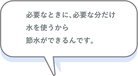 必要なときに、必要な分だけ水を使うから節水ができるんです。