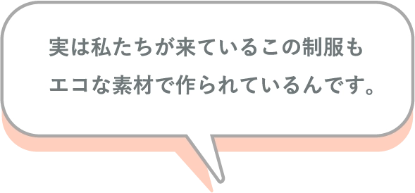 実は私たちが来ているこの制服もエコな素材で作られているんです。