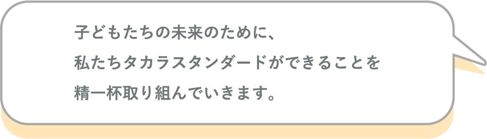 子どもたちの未来のために、私たちタカラスタンダードができることを精一杯取り組んでいきます。