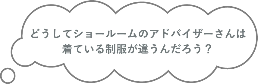 どうしてショールームのアドバイザーさんは着ている制服が違うんだろう？