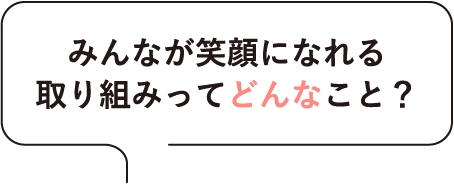 みんなが笑顔になれる取り組みってどんなこと？