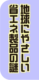 地球にやさしい省エネ製品の謎