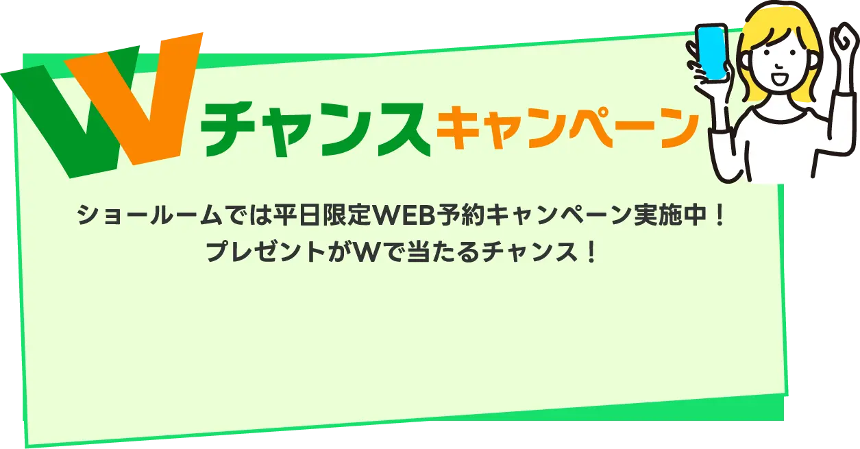 Wチャンスキャンペーン ショールームでは平日限定WEB予約キャンペーン実施中！プレゼントがWで当たるチャンス！
