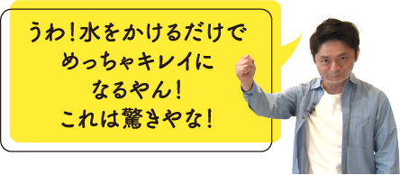 うわ！水をかけるだけでめっちゃキレイになるやん！これは驚きやな！