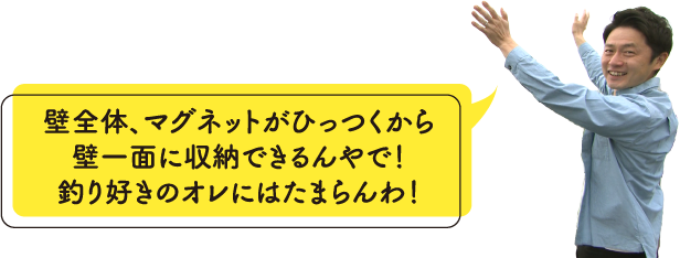 壁全体、マグネットがひっつくから壁一面に収納できるんやで！釣り好きのオレにはたまらんわ！