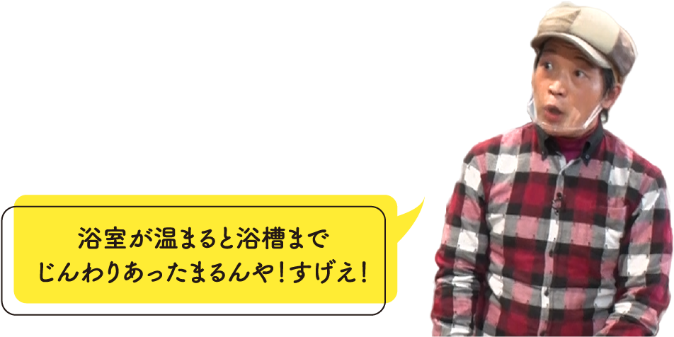 浴室が温まると浴槽までじんわりあったまるんや！すげえ！