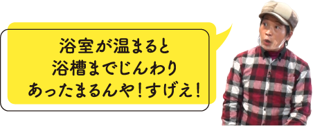 浴室が温まると浴槽までじんわりあったまるんや！すげえ！