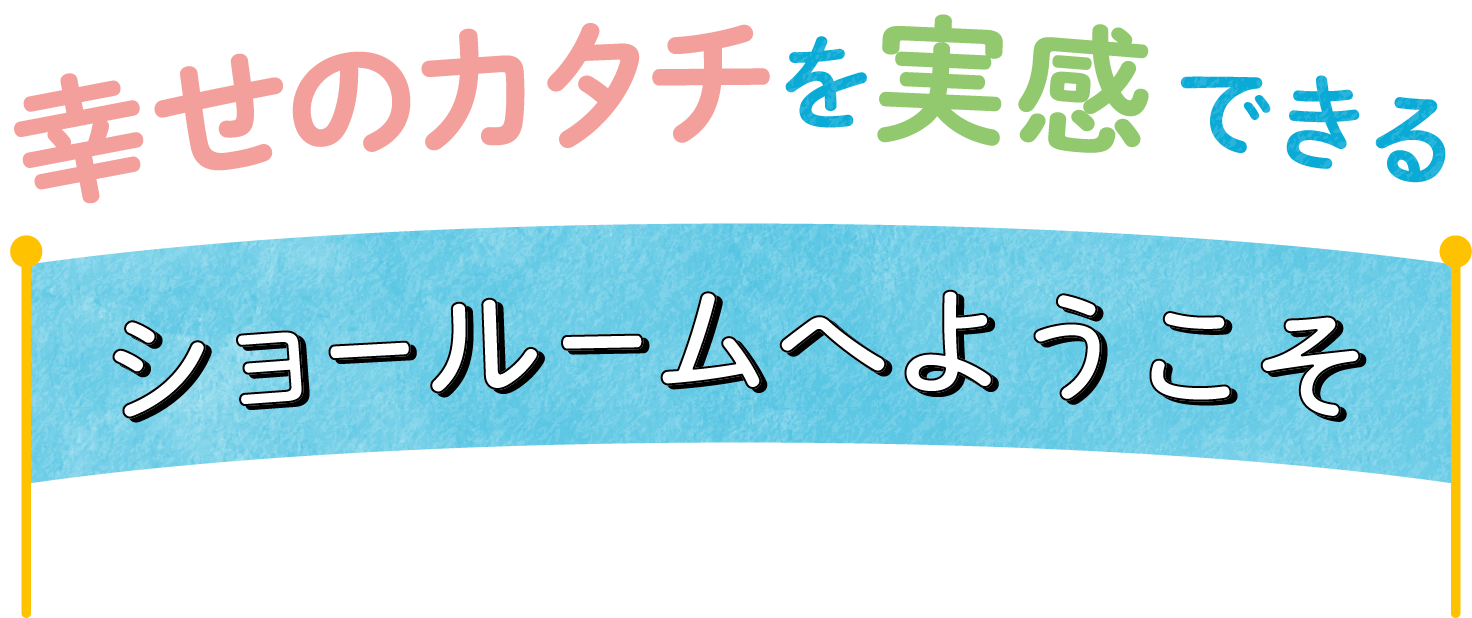 幸せのカタチを実感できるショールームへようこそ