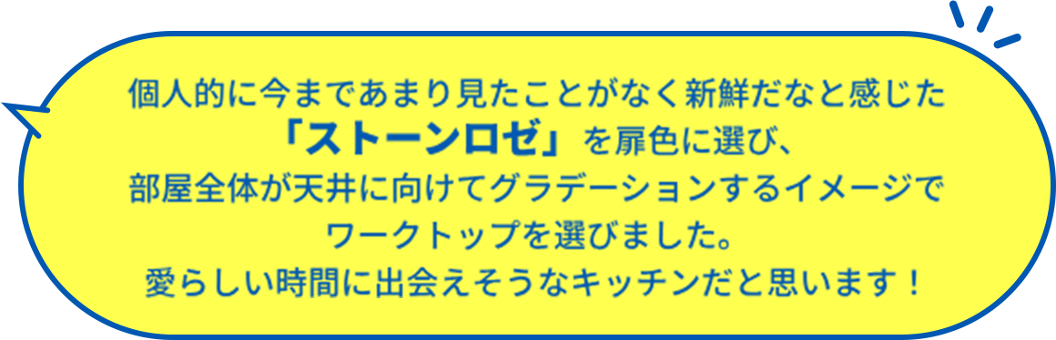 個人的に今まであまり見たことがなく新鮮だなと感じた 「ストーンロゼ」を扉色に選び、 部屋全体が天井に向けてグラデーションするイメージで ワークトップを選びました。 愛らしい時間に出会えそうなキッチンだと思います！