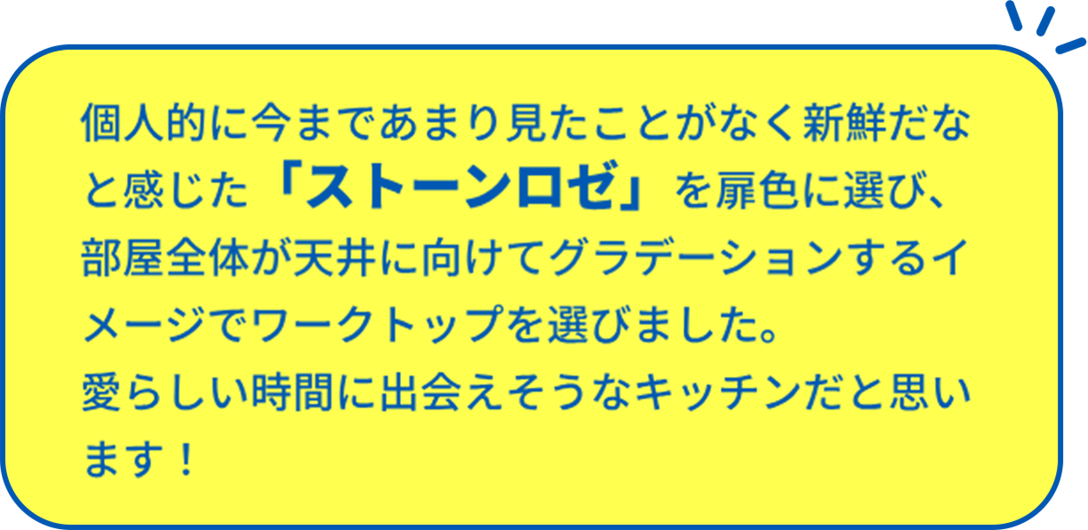 個人的に今まであまり見たことがなく新鮮だなと感じた 「ストーンロゼ」を扉色に選び、 部屋全体が天井に向けてグラデーションするイメージで ワークトップを選びました。 愛らしい時間に出会えそうなキッチンだと思います！