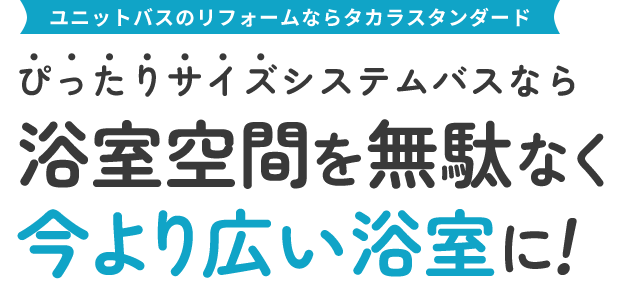 ユニットバスのリフォームならタカラスタンダード ぴったりサイズシステムバスなら 浴室空間を無駄なく今より広い浴室に!