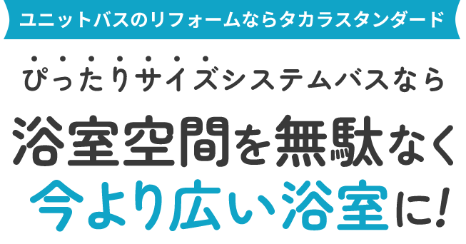ユニットバスのリフォームならタカラスタンダード ぴったりサイズシステムバスなら 浴室空間を無駄なく今より広い浴室に!
