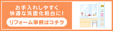 お手入れしやすく快適な洗面化粧台に！ リフォーム事例はコチラ