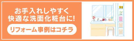 お手入れしやすく快適な洗面化粧台に！ リフォーム事例はコチラ