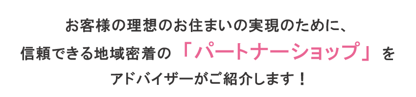 お客様の理想のお住まいの実現のために、信頼できる地域密着の「パートナーショップ」をアドバイザーがご紹介します！