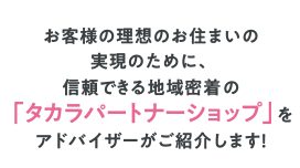 お客様の理想のお住まいの実現のために、信頼できる地域密着の「パートナーショップ」をアドバイザーがご紹介します！