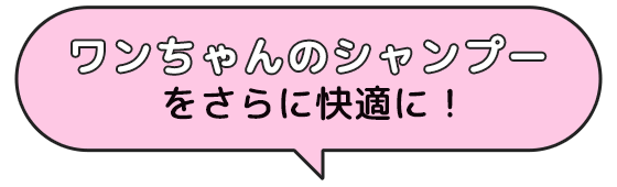 ワンちゃんのシャンプー をさらに快適に！