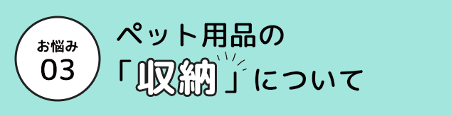 お悩み 03 ペット用品の「収納」」について