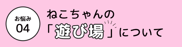 お悩み 04 ねこちゃんの「遊び場」」について