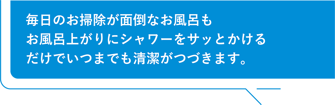 毎日のお掃除が面倒なお風呂もお風呂上がりにシャワーをサッとかけるだけでいつまでも清潔がつづきます。