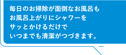 毎日のお掃除が面倒なお風呂もお風呂上がりにシャワーをサッとかけるだけでいつまでも清潔がつづきます。