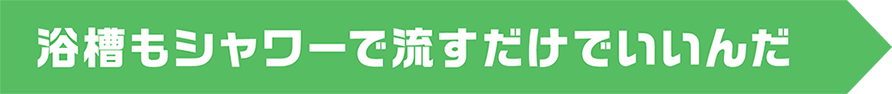 浴槽もシャワーで流すだけでいいんだ