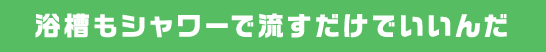 浴槽もシャワーで流すだけでいいんだ