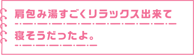 肩包み湯すごくリラックス出来て寝そうだったよ。