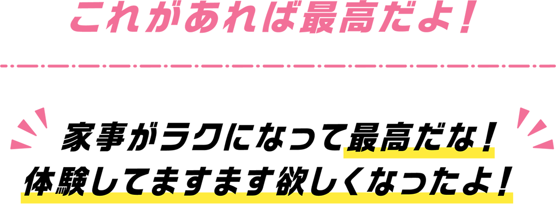 これがあれば最高だよ！家事がラクになって最高だな！体験してますます欲しくなったよ！