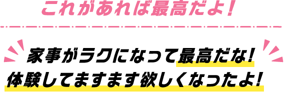 これがあれば最高だよ！家事がラクになって最高だな！体験してますます欲しくなったよ！