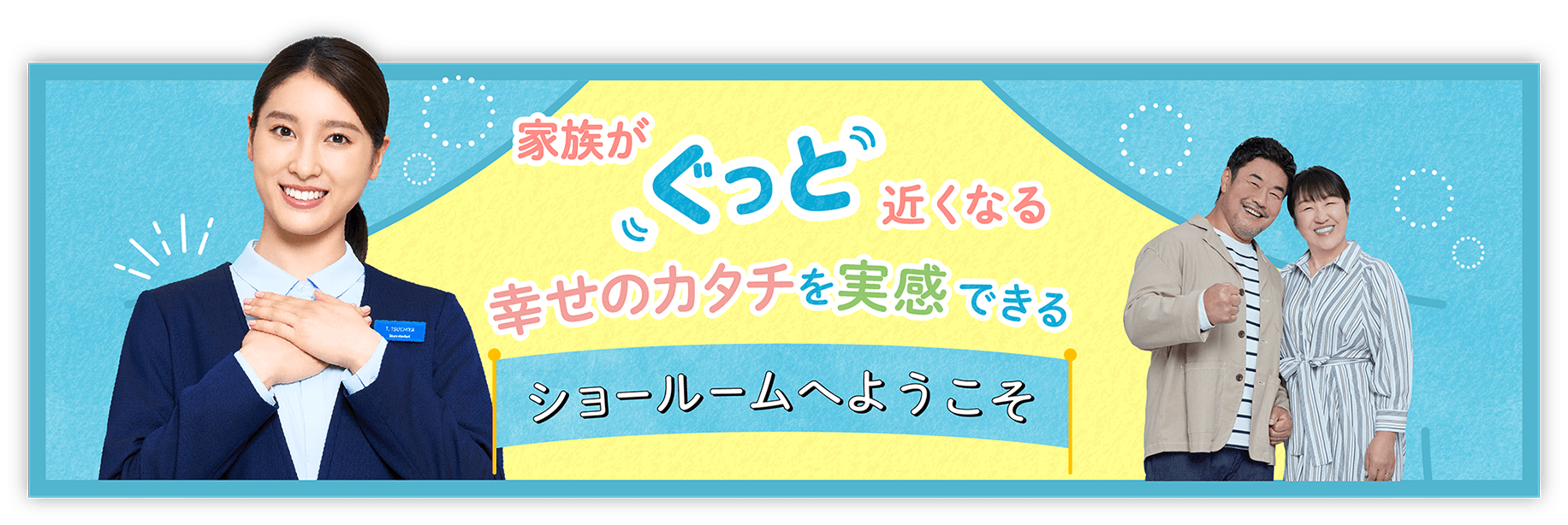 家族がぐっと近くなる 幸せのカタチを実感できる ショールームへようこそ