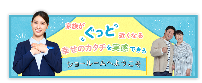 家族がぐっと近くなる 幸せのカタチを実感できる ショールームへようこそ