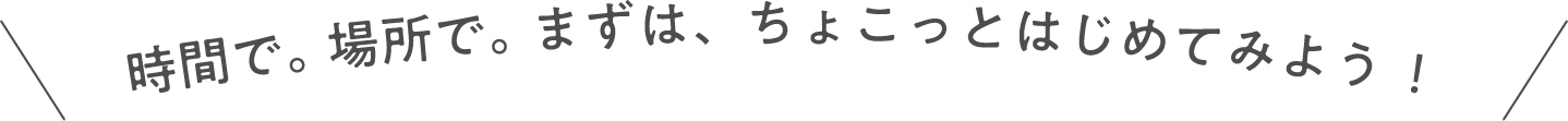 時間で。場所で。まずは、ちょこっとはじめてみよう！