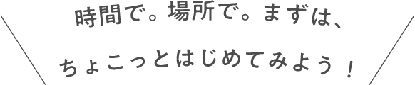 時間で。場所で。まずは、ちょこっとはじめてみよう！