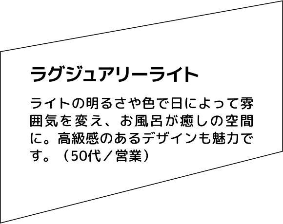 ラグジュアリーライト ライトの明るさや色で日によって雰囲気を変え、お風呂が癒しの空間に。高級感のあるデザインも魅力です。（50代／営業）