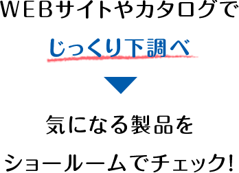 WEBサイトやカタログでじっくり下調べ気になる製品をショールームでチェック！