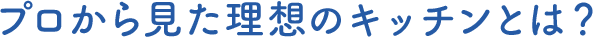 プロから見た理想のキッチンとは？