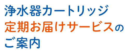 浄水器カートリッジ定期お届けサービスのご案内